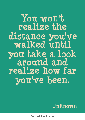 Unknown picture quotes - You won't realize the distance ...