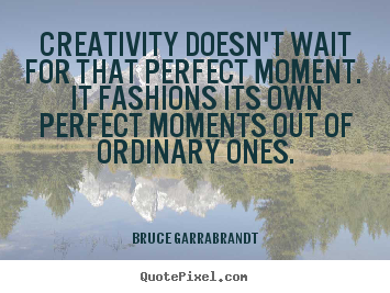 Creativity doesn't wait for that perfect moment... Bruce Garrabrandt best inspirational quotes