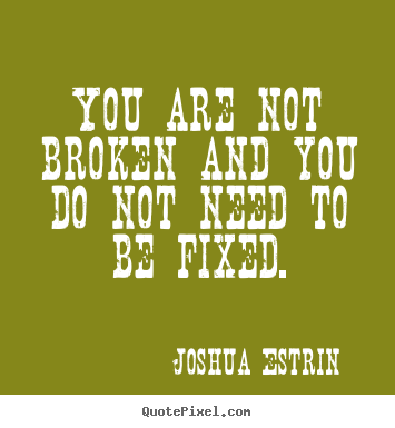 You are not broken and you do not need to be fixed. Joshua Estrin  inspirational quotes