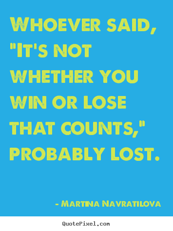 Whoever said, "it's not whether you win or lose that counts," probably.. Martina Navratilova best inspirational quote