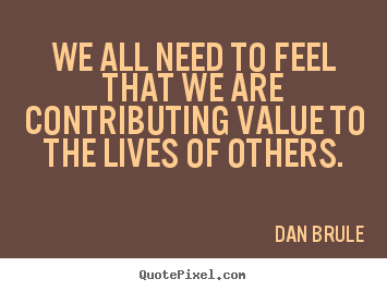 Inspirational quotes - We all need to feel that we are contributing value..