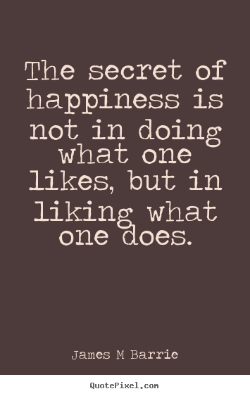 The secret of happiness is not in doing what one likes,.. James M Barrie best inspirational quote