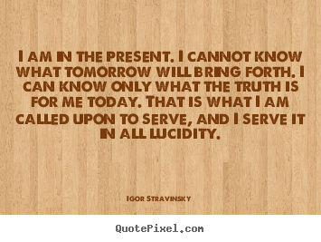 I am in the present. i cannot know what tomorrow will.. Igor Stravinsky best inspirational quotes