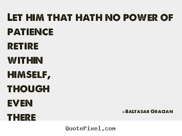 Baltasar Gracian picture quote - Let him that hath no power of patience retire within himself,.. - Inspirational quotes