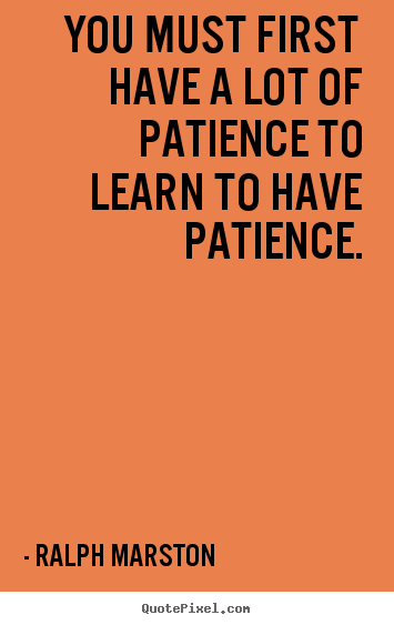 You must first have a lot of patience to learn to have patience. Ralph Marston good inspirational quote