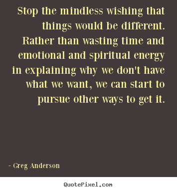 Stop the mindless wishing that things would be different. rather than.. Greg Anderson good inspirational quote