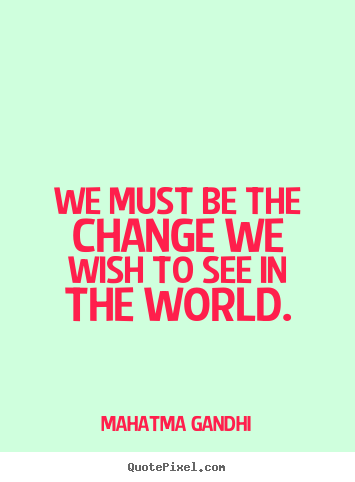 We must be the change we wish to see in the world. Mahatma Gandhi ...
