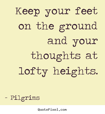 Keep your feet on the ground and your thoughts at lofty heights. Pilgrims great inspirational quote