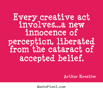 Every creative act involves...a new innocence of perception, liberated.. Arthur Koestler  inspirational quote