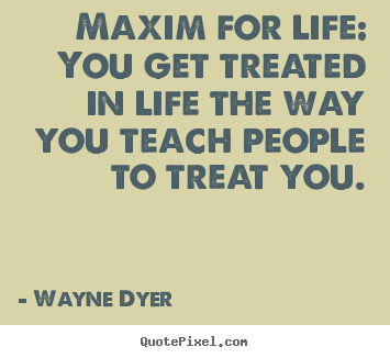 Maxim for life: you get treated in life the way you teach people.. Wayne Dyer great inspirational quotes