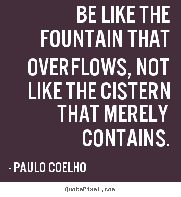 Inspirational quotes - Be like the fountain that overflows, not like the cistern that..