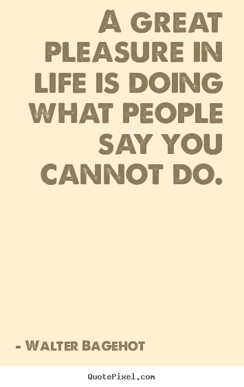 A great pleasure in life is doing what people say you cannot.. Walter Bagehot  inspirational quote