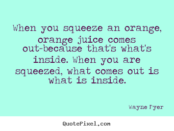 When you squeeze an orange, orange juice comes out-because.. Wayne Dyer  inspirational sayings