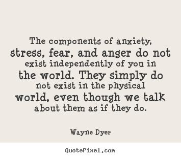 The components of anxiety, stress, fear, and anger do not exist independently.. Wayne Dyer  inspirational quote