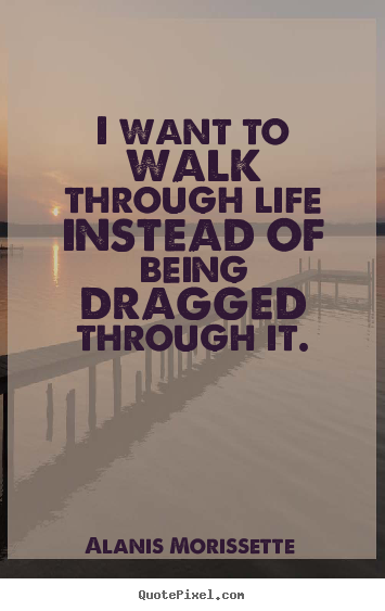 I want to walk through life instead of being dragged.. Alanis Morissette  life quote