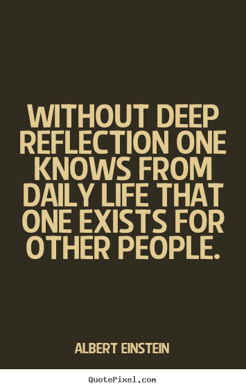Without deep reflection one knows from daily life that one exists for.. Albert Einstein  life quotes