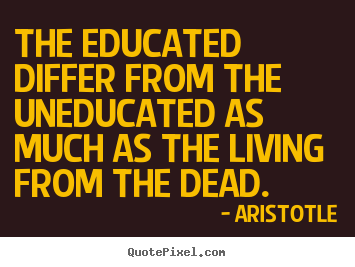 The educated differ from the uneducated as much as the living from.. Aristotle greatest life quotes