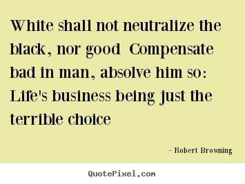 White shall not neutralize the black, nor good.. Robert Browning famous life quote