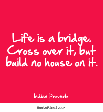Life sayings - Life is a bridge. cross over it, but build no house on it.