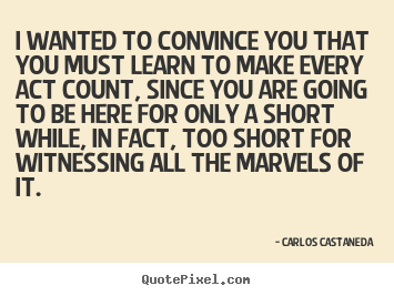 Life quotes - I wanted to convince you that you must learn to make every act..