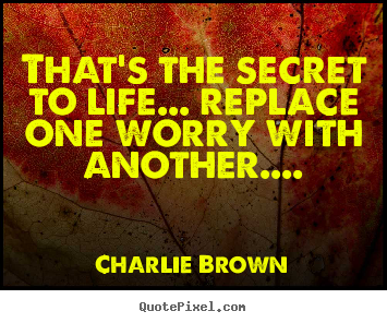 Quotes about life - That's the secret to life... replace one worry with..