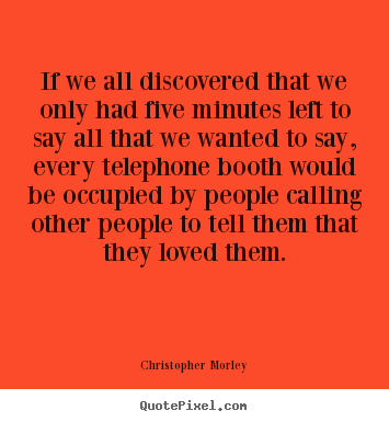 Christopher Morley poster quotes - If we all discovered that we only had five minutes left to say all.. - Life quote