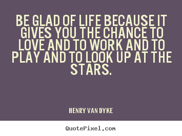 Be glad of life because it gives you the chance to.. Henry Van Dyke great life quotes