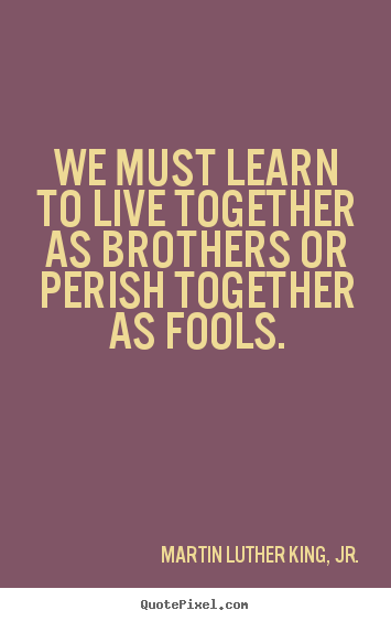Life quote - We must learn to live together as brothers or perish together as..