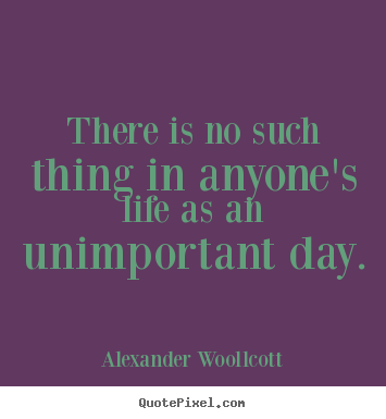 There is no such thing in anyone's life as an unimportant day. Alexander Woollcott greatest life quotes