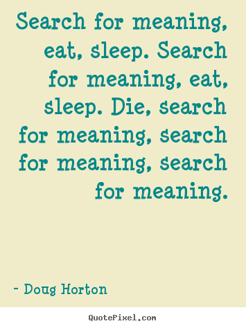 Search for meaning, eat, sleep. search for meaning, eat, sleep. die,.. Doug Horton famous life quote