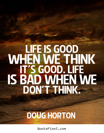 Life quotes - Life is good when we think it's good. life is bad when..