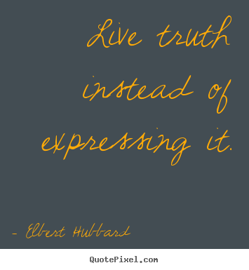 Live truth instead of expressing it. Elbert Hubbard top life quotes