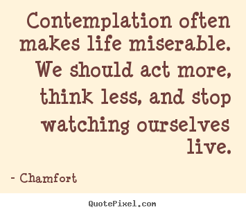 Contemplation often makes life miserable. we should act more,.. Chamfort  life quotes