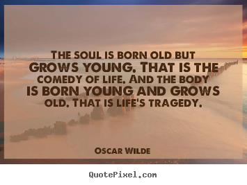 The soul is born old but grows young. that is the comedy of life... Oscar Wilde good life sayings