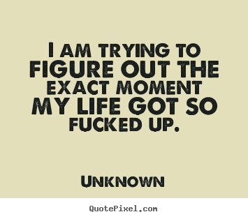 Life quotes - I am trying to figure out the exact moment my life got so fucked..