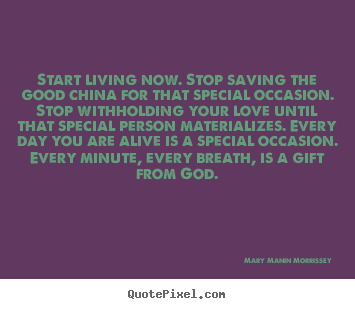 Start living now. stop saving the good china for that special occasion... Mary Manin Morrissey  life quote