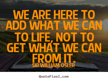 Quotes about life - We are here to add what we can to life, not to get what we can from..