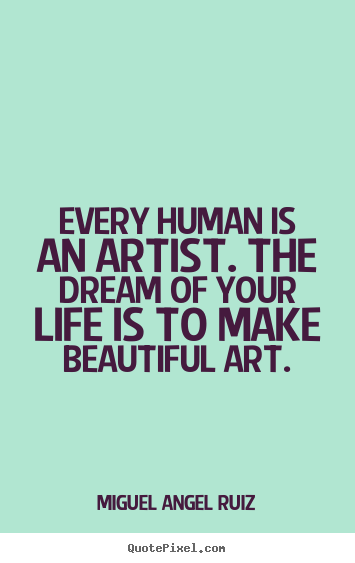 Every human is an artist. the dream of your life is to make beautiful.. Miguel Angel Ruiz  life quote