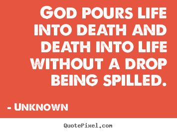 God pours life into death and death into life without a drop.. Unknown great life quotes