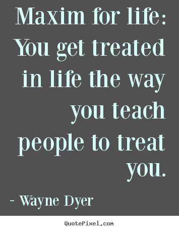 Maxim for life: you get treated in life the way.. Wayne Dyer popular life quote