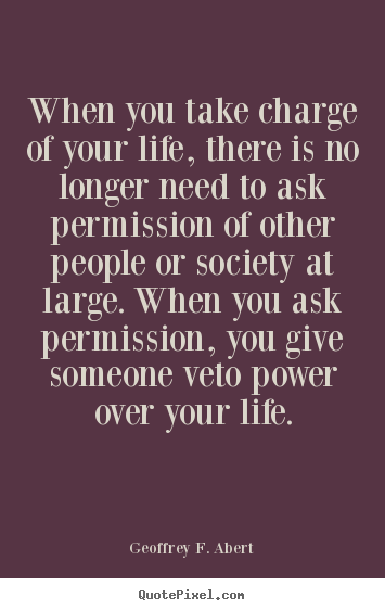 Sayings about life - When you take charge of your life, there is no longer need to ask permission..