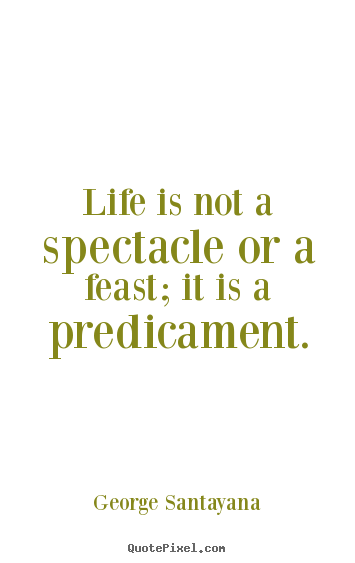 Life is not a spectacle or a feast; it is a predicament. George Santayana popular life quote