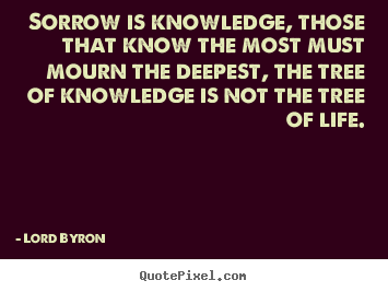 Sorrow is knowledge, those that know the most.. Lord Byron top life quotes