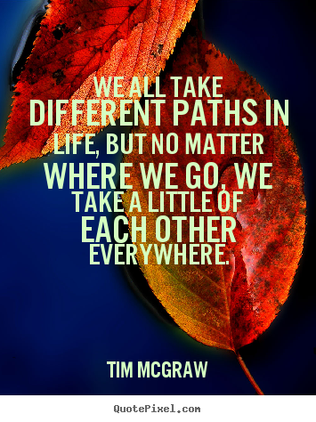 We all take different paths in life, but no matter where.. Tim McGraw famous life quote
