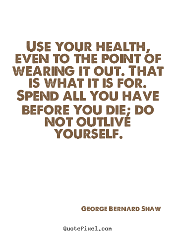 Use your health, even to the point of wearing it out. that is what.. George Bernard Shaw good life quotes