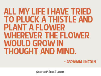 Abraham Lincoln picture quotes - All my life i have tried to pluck a thistle and plant a flower wherever.. - Life sayings