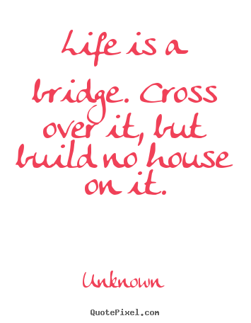 Unknown picture quotes - Life is a bridge. cross over it, but build no house on it. - Life quote