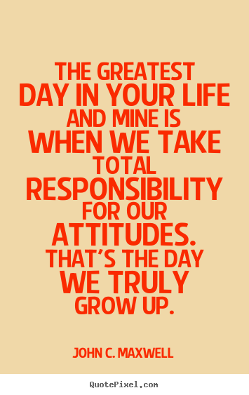 Quote about life - The greatest day in your life and mine is when we take total responsibility..