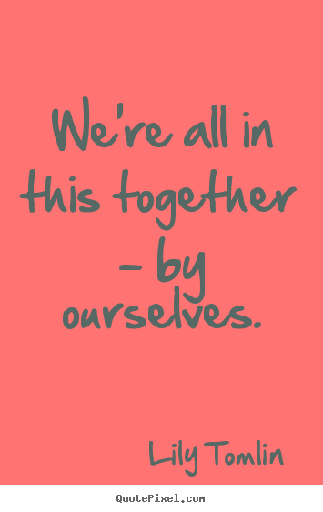 Create picture quotes about life - We're all in this together - by ourselves.