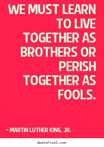 Quotes about life - We must learn to live together as brothers or perish together as fools.